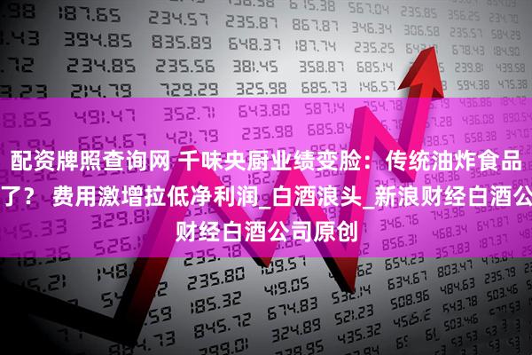 配资牌照查询网 千味央厨业绩变脸：传统油炸食品卖不动了？ 费用激增拉低净利润_白酒浪头_新浪财经白酒公司原创