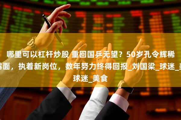 哪里可以杠杆炒股 重回国乒无望？50岁孔令辉稀有露面，执着新岗位，数年努力终得回报_刘国梁_球迷_美食
