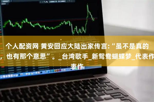 个人配资网 黄安回应大陆出家传言:“虽不是真的，也有那个意思”。_台湾歌手_新鸳鸯蝴蝶梦_代表作