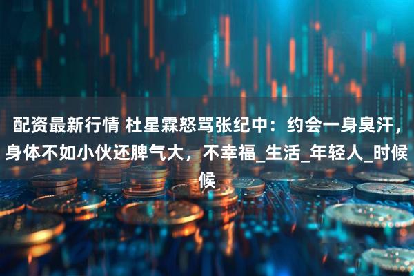 配资最新行情 杜星霖怒骂张纪中：约会一身臭汗，身体不如小伙还脾气大，不幸福_生活_年轻人_时候