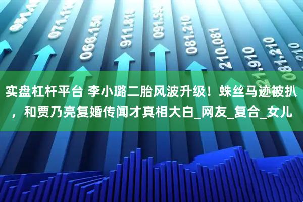 实盘杠杆平台 李小璐二胎风波升级！蛛丝马迹被扒，和贾乃亮复婚传闻才真相大白_网友_复合_女儿