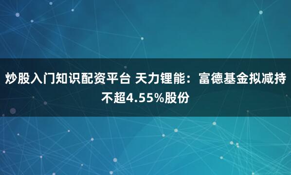 炒股入门知识配资平台 天力锂能：富德基金拟减持不超4.55%股份