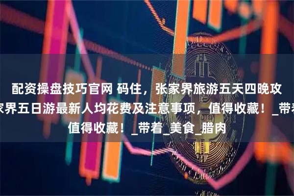 配资操盘技巧官网 码住，张家界旅游五天四晚攻略来啦！张家界五日游最新人均花费及注意事项，值得收藏！_带着_美食_腊肉
