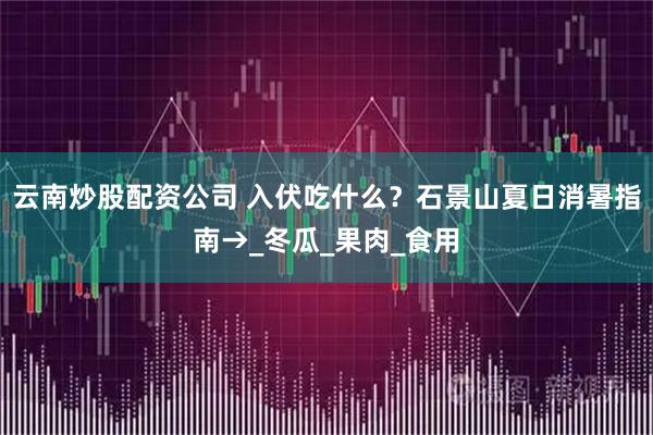云南炒股配资公司 入伏吃什么？石景山夏日消暑指南→_冬瓜_果肉_食用
