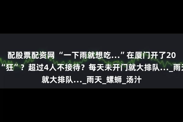 配股票配资网 “一下雨就想吃…”在厦门开了20+年！老板太“狂”？超过4人不接待？每天未开门就大排队…_雨天_螺蛳_汤汁