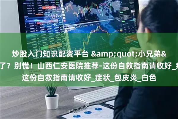 炒股入门知识配资平台 "小兄弟"发炎了？别慌！山西仁安医院推荐-这份自救指南请收好_症状_包皮炎_白色