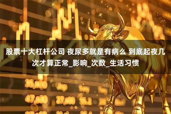 股票十大杠杆公司 夜尿多就是有病么 到底起夜几次才算正常_影响_次数_生活习惯