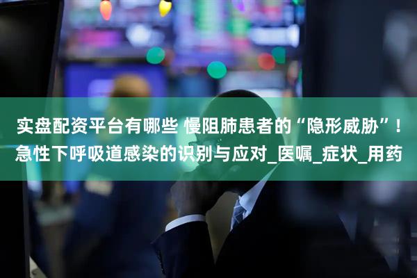 实盘配资平台有哪些 慢阻肺患者的“隐形威胁”！急性下呼吸道感染的识别与应对_医嘱_症状_用药