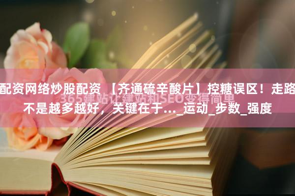 配资网络炒股配资 【齐通硫辛酸片】控糖误区！走路不是越多越好，关键在于..._运动_步数_强度