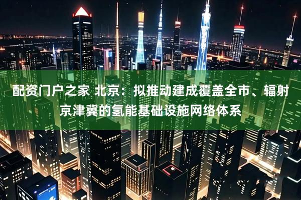 配资门户之家 北京：拟推动建成覆盖全市、辐射京津冀的氢能基础设施网络体系